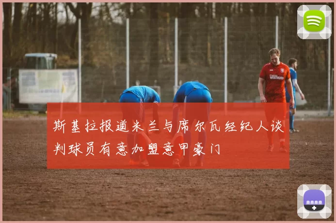 斯基拉报道米兰与席尔瓦经纪人谈判球员有意加盟意甲豪门